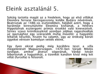 Sokáig tartotta magát az a hiedelem, hogy az első villákat
Eleonóra ferrarai hercegasszony küldte Budára nővérének,
Beatrixnak az 1486-os esztendőben, hálából azért, hogy a
barátnője keresztülvitte Eleonóra kisfiának, a hétéves
Hippolytnak esztergomi prímás érsekké való kinevezését.
Színes szavú krónikásaiknál azonban jobban ragaszkodtak
az igazsághoz egy szárazabb műfaj művelői: a hagyatéki
leltárok készítői, hiszen ha valamit, úgy az örökség körüli
ügyeket véresen komolyan vették eleink.
Egy ilyen okirat pedig még korábbra teszi a villa
megjelenését Magyarországon. 1470-ben Váradi Miklós
özvegye, amikor átveszi sógorának, Várdai István
bíborosnak a hagyatékát, a tizenkét kanálon kívül még két
villát (furcella) is felsorolt.
 