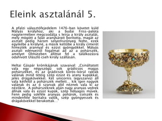 A pfalzi választófejedelem 1476-ban követet küld
Mátyás királyhoz, aki a budai Friss-palota
nagytermében megcsodálja s leírja a király asztalát,
mely mögött a falat aranykárpit borította, magát az
asztalt pedig három selyemszőnyeg fedte, ezek
egyikébe a királyné, a másik kettőbe a király címerét
hímezték arannyal és ezüst gyöngyökkel. Mátyás
asztali edényeiről fogalmat ad az a pohárszék,
amelyet Olmützben állíttat fel a találkozásra
odahívott Ulászló cseh király szállásán.
Heltai Gáspár krónikájának szavaival: „Csináltatott
vala egy négyszögű sok grádicsos magas
pohárszéket, és az grádicsok körös-körül rakták
valának mind tétéig szép ezüst és arany kupákkal,
jeles drágakövekkel. Két unicornis (egyszarvú) áll
vala kétfelől a pohárszék mellett… kik igen nagyok
valának és az ő szarvak alól néznek vala ki az
nézőkre. A pohárszéknek alján nagy aranyas vedrek
állnak vala és ezüst kupák, szép hólyagos művek.
Fenn pedig sokféle aranyas pohárok, csészék és
mindenféle boritalra valók, szép gyöngyessek és
drágakövekkel berakottak…”
 