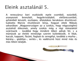 A reneszánsz kori eszközök nyele csontból, ezüstből,
aranyozott bronzból, hegyikristályból, elefántcsontból,
achántból készült, oszlopos, állatalakos berakásos díszítéssel.
Galeotto Marcio részletesen leírja, hogyan ettek Mátyás
udvarában: „Magyarországon az a szokás, hogy négyszögletű
asztalnál étkeznek, amely szokás még a régi rómaiaktól
származik – továbbá hogy mindent lében adnak fel, s a
mártások az ételek minősége szerint különbözők. A libát,
kacsát, kappant, fácánt, foglyot és seregélyt, továbbá a marha-,
bárány-, gödölye-, sertés-, és vaddisznó húst mind más és
más lében tálalják.
 