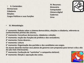 IV. Recursos:
• II. Conteúdos: Dicionário
Democracia Computador
Cidadania Câmera digital
Eleições Cadernos
Cargos Políticos e suas funções Urna
• III. Metodologia:
1° momento: Debate sobre o sistema democrático, eleições e cidadania, referente os
conhecimentos prévios dos alunos;
2° momento: Conceituar democracia, cidadania e eleição;
3° momento: noção das funções do prefeito e dos vereadores;
4° momento: Como deveres...
5° momento: Leitura
6° momento: Organização dos partidos e dos candidatos aos cargos.
Os alunos deverão montar seus planos de governo com propostas para tornar o dia a dia
da sala mais interessante;
7° momento: Confecção de “santinhos” e campanha eleitoral;
8° momento: Eleição e apuração dos votos.