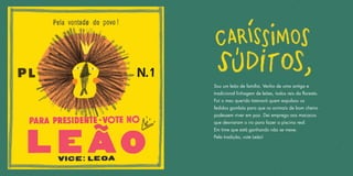 Sou um leão de família. Venho de uma antiga e
tradicional linhagem de leões, todos reis da floresta.
Foi o meu querido tataravô quem expulsou os
fedidos gambás para que os animais de bom cheiro
pudessem viver em paz. Dei emprego aos macacos
que desviaram o rio para fazer a piscina real.
Em time que está ganhando não se mexe.
Pela tradição, vote Leão!
 