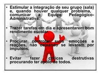 • Estimular a integração de seu grupo (sala)
  e, quando houver qualquer problema,
  comunicar      a   Equipe    Pedagógico-
  Administrativa.

• Trazer tarefas em dia e apresentarem bom
  rendimento escolar.

• Procurar controlar suas emoções e
  reações, não deixando se levarem por
  impulsos.

• Evitar   fazer    críticas     destrutivas
  procurando ter apoio de todos.
 