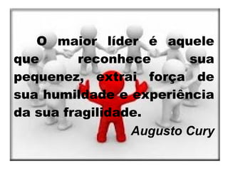 O maior líder é aquele
que      reconhece       sua
pequenez, extrai força de
sua humildade e experiência
da sua fragilidade.
                 Augusto Cury
 