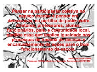 Pensar na participação coletiva no
       espaço escolar é pensar em
democracia, na partilha de poder entre
     diretores, professores, alunos,
funcionários, pais, e comunidade local,
partilha essa que implica igualdade nos
  processos de tomada de decisão e
encaminhamento de ações para o bom
        funcionamento da escola.
                                              Leandra Martins de Oliveira
         Pedagoga (UEMG), Mestre em Educação Tecnológica (CEFET-MG)
 