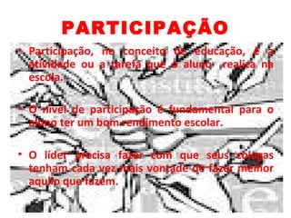 PARTICIPAÇÃO
• Participação, no conceito de educação, é a
  atividade ou a tarefa que o aluno realiza na
  escola.

• O nível de participação é fundamental para o
  aluno ter um bom rendimento escolar.

• O líder precisa fazer com que seus colegas
  tenham cada vez mais vontade de fazer melhor
  aquilo que fazem.
 
