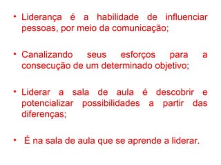 • Liderança é a habilidade de influenciar
  pessoas, por meio da comunicação;

• Canalizando   seus    esforços  para          a
  consecução de um determinado objetivo;

• Liderar a sala de aula é descobrir e
  potencializar possibilidades a partir das
  diferenças;

• É na sala de aula que se aprende a liderar.
 
