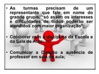 • As     turmas   precisam    de    um
  representante que fale em nome do
  grande grupo, “só assim os interesses
  e dificuldades de todos poderão ser
  atendidos com maior organização”;

• Colaborar com a disciplina da Escola e
  da Sala de Aula;

• Comunicar a Direção a ausência de
  professor em sala de aula;
 
