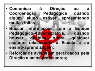 • Comunicar      à    Direção    ou    à
  Coordenação      Pedagógica    quando
  algum aluno estiver apresentando
  muitas faltas;
• Buscar informações com a Equipe
  Pedagógico-Administrativa,     quando
  houver     dúvidas   sobre    qualquer
  assunto relacionado à Escola e ao
  ensino-aprendizagem;
• Reforçar os avisos em geral dados pela
  Direção e pelos professores;
 