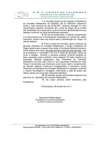7. A inscrição deverá se dar perante a Presidência
do Conselho Deliberativo da Entidade, até as 19h20min (dezenove
horas e vinte minutos) do dia 02.05.2011, devendo entregar 01 (um)
requerimento expresso constando: a) o nome da chapa; b) os nomes
dos candidatos; c) o cargo para o qual concorrem; d) declaração de que
desejam concorrer ao cargo devidamente assinada;
                      8. No ato do recebimento, o referido requerimento
e os documentos que o acompanham receberão um numero em ordem
crescente, número esse que servirá para a identificação da “chapa” na
cédula eleitoral;
                      9. Findo o prazo de inscrição, após a abertura da
Reunião Ordinária do Conselho Deliberativo, o Ilustre Presidente do
Órgão determinará o espaço físico onde a Comissão Eleitoral montará a
mesa coletora dos votos, em caso de haver mais de uma inscrição, nela
se procedendo a “montagem” da urna e mesa de apuração, dando-se
início a votação. Durante o processo eleitoral somente poderão se
fazer presentes junto à referida “mesa eleitoral” 03 (três) membros da
Comissão Eleitoral designados pelo Presidente do Conselho
Deliberativo na hora, bem como 01 (um) associado indicado por cada
“chapa” concorrente que funcionará como fiscal. Após o encerramento
do período eleitoral, iniciar-se-á imediatamente o escrutínio, sendo
informado ao Presidente do Conselho Deliberativo o resultado, devendo
o mesmo homologá-lo e divulgá-lo, informando a data de posse dos
eleitos, dando por encerrada a Reunião Ordinária;
                      10. Da referida reunião será lavrada respectiva ata
pelo Ilmo. Sr. Secretário do Conselho Deliberativo;
                      11. Os casos omissos serão resolvidos pela
Presidência.

                            Florianópolis, 26 de abril de 2.011.




                        Alexandre Waltrick Rates
                  Presidente do Conselho Deliberativo
                    da S.R.C. Unidos da Coloninha




                                                         Florianópolis
                                                          lorianópolis/SC
                   Rua Tupinambá, nº 475, COLONINHA, Florianópolis/SC
Fone/Fax (0xx48) 3244-9689 / C.N.P.J./MF 76.276.716/0001-88 / C.N.M.E.C. 42.005679/88-57
                  244-       C.            76.276.716/0001-      C.       42.005679/88-
 