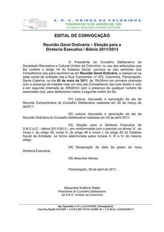 EDITAL DE CONVOCAÇÃO

               Reunião Geral Ordinária – Eleição para a
                Diretoria Executiva / Biênio 2011/2013


                                O Presidente do Conselho Deliberativo da
Sociedade Recreativa e Cultural Unidos da Coloninha, no uso das atribuições que
lhe confere o Artigo 44 do Estatuto Social, convoca os (as) senhores (as)
Conselheiros (as) para reunirem-se em Reunião Geral Ordinária, a realizar-se na
sede social da entidade sita à Rua Tupinambá, nº 475, Coloninha, Florianópolis,
Santa Catarina, no dia 02 de maio de 2011, às 19h30min em primeira chamada
com a presença de metade mais um dos (as) Conselheiros (as) com direito a voto
e em segunda chamada às 20h00min com a presença de qualquer número de
associados (as), para deliberarem sobre a seguinte ordem do dia:

                             01) Leitura, discussão e aprovação da ata da
Reunião Extraordinária do Conselho Deliberativo realizada em 28 de março de
de2011;

                              02) Leitura, discussão e aprovação da ata da
Reunião Ordinária do Conselho Deliberativo realizada em 25 de abril 2011;

                                  03) Eleição para a Diretoria Executiva da
S.R.C.U.C. - biênio 2011/2013 -, em conformidade com o previsto na alínea “a”, do
inciso I, do artigo 43, inciso II, do artigo 48 e inciso I, do artigo 83 do Estatuto
Social da Entidade, na forma determinada pelos incisos II, III e IV do mesmo
artigo;

                                      04) Designação de data da posse da nova
Diretoria Executiva;

                                      05) Assuntos Gerais.


                                      Florianópolis, 26 de abril de 2011.




                                  Alexandre Waltrick Rates
                            Presidente do Conselho Deliberativo
                              da S.R.C. Unidos da Coloninha


                                                                   Florianópolis
                                                                    lorianópolis/SC
                             Rua Tupinambá, nº 475, COLONINHA, Florianópolis/SC
          Fone/Fax (0xx48) 3244-9689 / C.N.P.J./MF 76.276.716/0001-88 / C.N.M.E.C. 42.005679/88-57
                            244-       C.            76.276.716/0001-      C.       42.005679/88-
 