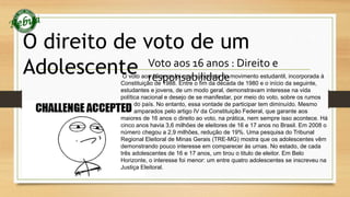 O direito de voto de um 
Adolescente Voto aos 16 anos : Direito e 
O voto aosr e16s apnoos fnoi sumaab ciolniqduiastad deo movimento estudantil, incorporada à 
Constituição de 1988. Entre o fim da década de 1980 e o início da seguinte, 
estudantes e jovens, de um modo geral, demonstravam interesse na vida 
política nacional e desejo de se manifestar, por meio do voto, sobre os rumos 
do país. No entanto, essa vontade de participar tem diminuído. Mesmo 
amparados pelo artigo IV da Constituição Federal, que garante aos 
maiores de 16 anos o direito ao voto, na prática, nem sempre isso acontece. Há 
cinco anos havia 3,6 milhões de eleitores de 16 e 17 anos no Brasil. Em 2008 o 
número chegou a 2,9 milhões, redução de 19%. Uma pesquisa do Tribunal 
Regional Eleitoral de Minas Gerais (TRE-MG) mostra que os adolescentes vêm 
demonstrando pouco interesse em comparecer às urnas. No estado, de cada 
três adolescentes de 16 e 17 anos, um tirou o titulo de eleitor. Em Belo 
Horizonte, o interesse foi menor: um entre quatro adolescentes se inscreveu na 
Justiça Eleitoral. 
 