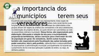 a importancia dos 
municipios terem seus 
vereadores 
Escolhido pela população para ser seu representante. Esta noção de 
representante da sociedade está entre as noções mais caras dentre suas 
funções, pois as demandas sociais, os interesses da coletividade e dos 
grupos devem ser objeto de análise dos vereadores e de seus assessores 
na elaboração de projetos de leis, os quais devem ser submetidos ao voto 
da assembleia (câmara municipal). Dessa forma, são responsáveis pela 
elaboração, discussão e votação de leis para a municipalidade, 
propondo-se benfeitorias, obras e serviços para o bem-estar da vida 
da população em geral. Os vereadores, dentre outras funções, 
também são responsáveis pela fiscalização das ações tomadas pelo 
poder executivo, isto é, pelo prefeito, cabendo-lhes a responsabilidade 
de acompanhar a administração municipal, principalmente no tocante ao 
cumprimento da lei e da boa aplicação e gestão do erário, ou seja, do 
dinheiro público. 
 
