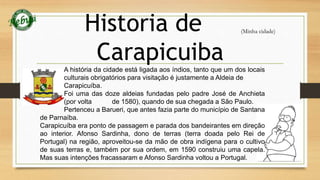 Historia de 
Carapicuiba 
(Minha cidade) 
A história da cidade está ligada aos índios, tanto que um dos locais 
culturais obrigatórios para visitação é justamente a Aldeia de 
Carapicuíba. 
Foi uma das doze aldeias fundadas pelo padre José de Anchieta 
(por volta de 1580), quando de sua chegada a São Paulo. 
Pertenceu a Barueri, que antes fazia parte do município de Santana 
de Parnaíba. 
Carapicuíba era ponto de passagem e parada dos bandeirantes em direção 
ao interior. Afonso Sardinha, dono de terras (terra doada pelo Rei de 
Portugal) na região, aproveitou-se da mão de obra indígena para o cultivo 
de suas terras e, também por sua ordem, em 1590 construiu uma capela. 
Mas suas intenções fracassaram e Afonso Sardinha voltou a Portugal. 
 
