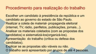 Procedimento para realização do trabalho 
Escolher um candidato à presidência da república e um 
candidato ao governo do estado de São Paulo. 
Realizar a coleta de material- propaganda eleitoral 
(internet, TV, rádio, panfletos, publicações, jornais...). 
Analisar os materiais coletados (com as propostas dos 
candidatos) e sistematizá-los(organizá-los). 
Apresentação do trabalho (crítica ou defesa dos 
candidatos). 
Explicar se as propostas são viáveis ou não. 
O trabalho será apresentado por grupos de até 4 pessoas. 
 
