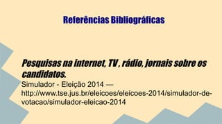 Referências Bibliográficas 
Pesquisas na internet, TV , rádio, jornais sobre os 
candidatos. 
Simulador - Eleição 2014 — 
http://www.tse.jus.br/eleicoes/eleicoes-2014/simulador-de-votacao/ 
simulador-eleicao-2014 
