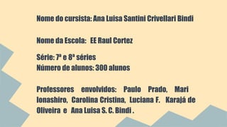 Nome do cursista: Ana Luisa Santini Crivellari Bindi 
Nome da Escola: EE Raul Cortez 
Série: 7ª e 8ª séries 
Número de alunos: 300 alunos 
Professores envolvidos: Paulo Prado, Mari 
Ionashiro, Carolina Cristina, Luciana F. Karajá de 
Oliveira e Ana Luisa S. C. Bindi . 
 