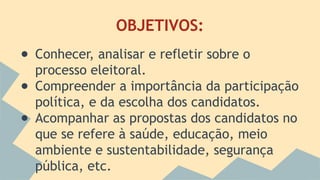 OBJETIVOS: 
● Conhecer, analisar e refletir sobre o 
processo eleitoral. 
● Compreender a importância da participação 
política, e da escolha dos candidatos. 
● Acompanhar as propostas dos candidatos no 
que se refere à saúde, educação, meio 
ambiente e sustentabilidade, segurança 
pública, etc. 
 