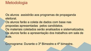 Metodologia 
Os alunos assistirão aos programas de propaganda 
eleitoral. 
Os alunos farão a coleta de dados com base nas 
propostas apresentadas pelos candidatos. 
Os materiais coletados serão analisados e sistematizados. 
Os alunos farão a apresentação dos trabalhos em sala de 
aula. 
Cronograma: Durante o 3º Bimestre e 4º bimestre. 
 
