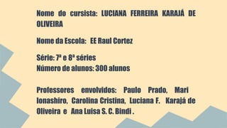 Nome do cursista: LUCIANA FERREIRA KARAJÁ DE 
OLIVEIRA 
Nome da Escola: EE Raul Cortez 
Série: 7ª e 8ª séries 
Número de alunos: 300 alunos 
Professores envolvidos: Paulo Prado, Mari 
Ionashiro, Carolina Cristina, Luciana F. Karajá de 
Oliveira e Ana Luisa S. C. Bindi . 
 