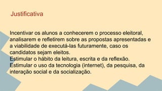 Justificativa 
Incentivar os alunos a conhecerem o processo eleitoral, 
analisarem e refletirem sobre as propostas apresentadas e 
a viabilidade de executá-las futuramente, caso os 
candidatos sejam eleitos. 
Estimular o hábito da leitura, escrita e da reflexão. 
Estimular o uso da tecnologia (internet), da pesquisa, da 
interação social e da socialização. 
 