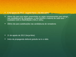    8 de agosto de 2012 (quarta-feira) – 60 dias antes

   Ultimo dia para que sejam preenchidas as vagas remanescentes para atingir,
    nas candidaturas de vereadores, a cota mínima e máxima de cada sexo –
    CUIDADO COM A PROPORÇÃO (70% X 30%)

   Último dia para substituições nas candidaturas de vereadores




   21 de agosto de 2012 (terça-feira)

   Início da propaganda eleitoral gratuita na tv e rádio
 