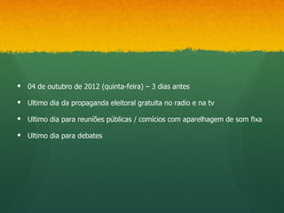  04 de outubro de 2012 (quinta-feira) – 3 dias antes

 Ultimo dia da propaganda eleitoral gratuita no radio e na tv

 Ultimo dia para reuniões públicas / comícios com aparelhagem de som fixa

 Ultimo dia para debates
 