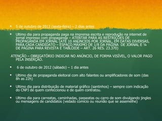    5 de outubro de 2012 (sexta-feira) – 2 dias antes

   Ultimo dia para propaganda paga na imprensa escrita e reprodução na internet de
    jornal impresso com propaganda – ATENTAR PARA AS RESTRIÇÕES DE
    PROPAGANDA EM JORNAL (ATÉ 10 ANÚNCIOS POR JORNAL, EM DATAS DIVERSAS,
    PARA CADA CANDIDATO – ESPAÇO MÁXIMO DE 1/8 DA PÁGINA DE JORNAL E ¼
    DE PÁGINA PARA REVISTA E TABLÓIDE – ART. 26 RES. 23.370)

ATENÇÃO – OBRIGATÓRIO INDICAR NO ANÚNCIO, DE FORMA VISÍVEL, O VALOR PAGO
  PELA INSERÇÃO.

   6 de outubro de 2012 (sábado) – 1 dia antes

   Ultimo dia de propaganda eleitoral com alto falantes ou amplificadores de som (das
    8h as 22h)

   Ultimo dia para distribuição de material gráfico (santinhos) – sempre com indicação
    do CNPJ de quem confeccionou e de quem contratou.

   Ultimo dia para carreatas, caminhadas, passeatas ou carro de som divulgando jingles
    ou mensagens de candidatos (vedado comício ou reunião que se assemelhe)
 