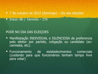  7 de outubro de 2012 (domingo) – dia das eleições
 Início- 8h / Término – 17h


PODE NO DIA DAS ELEIÇOES
 Manifestação INDIVIDUAL e SILENCIOSA de preferencia
  pelo eleitor por partido, coligação ou candidato (ex:
  camiseta, etc).
 Funcionamento    de   estabelecimentos   comerciais
  (cuidando para que funcionários tenham tempo livre
  para votar)
 