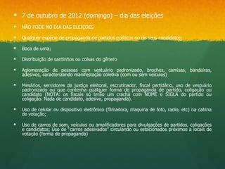  7 de outubro de 2012 (domingo) – dia das eleições
   NÃO PODE NO DIA DAS ELEIÇOES

   Qualquer espécie de propaganda de partidos políticos ou de seus candidatos;

   Boca de urna;

   Distribuição de santinhos ou coisas do gênero

   Aglomeração de pessoas com vestuário padronizado, broches, camisas, bandeiras,
    adesivos, caracterizando manifestação coletiva (com ou sem veículos)

   Mesários, servidores da justiça eleitoral, escrutinador, fiscal partidário, uso de vestuário
    padronizado ou que contenha qualquer forma de propaganda de partido, coligação ou
    candidato (NOTA: os fiscais só terão um crachá com NOME e SIGLA do partido ou
    coligação. Nada de candidato, adesivo, propaganda).

   Uso de celular ou dispositivo eletrônico (filmadora, maquina de foto, radio, etc) na cabina
    de votação;

   Uso de carros de som, veículos ou amplificadores para divulgações de partidos, coligações
    e candidatos; Uso de “carros adesivados” circulando ou estacionados próximos a locais de
    votação (forma de propaganda)
 