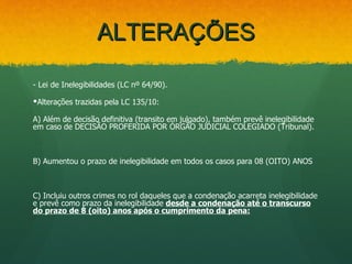 ALTERAÇÕES

- Lei de Inelegibilidades (LC nº 64/90).

Alterações trazidas pela LC 135/10:

A) Além de decisão definitiva (transito em julgado), também prevê inelegibilidade
em caso de DECISÃO PROFERIDA POR ÓRGÃO JUDICIAL COLEGIADO (Tribunal).



B) Aumentou o prazo de inelegibilidade em todos os casos para 08 (OITO) ANOS



C) Incluiu outros crimes no rol daqueles que a condenação acarreta inelegibilidade
e prevê como prazo da inelegibilidade desde a condenação até o transcurso
do prazo de 8 (oito) anos após o cumprimento da pena:
 