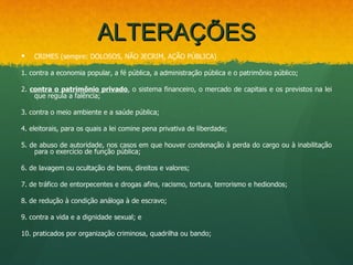 ALTERAÇÕES
   CRIMES (sempre: DOLOSOS, NÃO JECRIM, AÇÃO PÚBLICA)

1. contra a economia popular, a fé pública, a administração pública e o patrimônio público;

2. contra o patrimônio privado, o sistema financeiro, o mercado de capitais e os previstos na lei
    que regula a falência;

3. contra o meio ambiente e a saúde pública;

4. eleitorais, para os quais a lei comine pena privativa de liberdade;

5. de abuso de autoridade, nos casos em que houver condenação à perda do cargo ou à inabilitação
    para o exercício de função pública;

6. de lavagem ou ocultação de bens, direitos e valores;

7. de tráfico de entorpecentes e drogas afins, racismo, tortura, terrorismo e hediondos;

8. de redução à condição análoga à de escravo;

9. contra a vida e a dignidade sexual; e

10. praticados por organização criminosa, quadrilha ou bando;
 