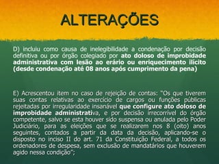 ALTERAÇÕES
D) incluiu como causa de inelegibilidade a condenação por decisão
definitiva ou por órgão colegiado por ato doloso de improbidade
administrativa com lesão ao erário ou enriquecimento ilícito
(desde condenação até 08 anos após cumprimento da pena)



E) Acrescentou item no caso de rejeição de contas: “Os que tiverem
suas contas relativas ao exercício de cargos ou funções públicas
rejeitadas por irregularidade insanável que configure ato doloso de
improbidade administrativa, e por decisão irrecorrível do órgão
competente, salvo se esta houver sido suspensa ou anulada pelo Poder
Judiciário, para as eleições que se realizarem nos 8 (oito) anos
seguintes, contados a partir da data da decisão, aplicando-se o
disposto no inciso II do art. 71 da Constituição Federal, a todos os
ordenadores de despesa, sem exclusão de mandatários que houverem
agido nessa condição”;
 