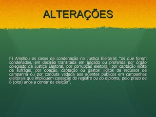 ALTERAÇÕES



F) Ampliou os casos de condenação na Justiça Eleitoral: “os que forem
condenados, em decisão transitada em julgado ou proferida por órgão
colegiado da Justiça Eleitoral, por corrupção eleitoral, por captação ilícita
de sufrágio, por doação, captação ou gastos ilícitos de recursos de
campanha ou por conduta vedada aos agentes públicos em campanhas
eleitorais que impliquem cassação do registro ou do diploma, pelo prazo de
8 (oito) anos a contar da eleição”.
 