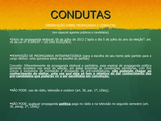 CONDUTAS
                         OBSERVAÇÃO SOBRE PROPAGANDA E CONDUTAS

                              (em especial agentes públicos e candidatos)

Início de propaganda eleitoral: 06 de julho de 2012 (“após o dia 5 de julho do ano da eleição”: art.
36 da Lei nº 9.504/97 – LEI DAS ELEIÇÕES)



PERMISSÃO DE PROPAGANDA INTRAPARTIDÁRIA (para a escolha de seu nome pelo partido para o
cargo eletivo: uma quinzena antes da escolha do partido)

Conceito: Diferentemente da propaganda eleitoral e partidária, essa espécie de propaganda política
somente acontece nos anos de eleição, em datas próximas às convenções partidárias, com fins
únicos e exclusivos de nomeação e divulgação de pré-candidaturas, não podendo chegar ao
conhecimento do eleitor, uma vez que esta só tem o objetivo de dar conhecimento dos
pré-candidatos que poderão vir a ser escolhidos em convenção.



NÃO PODE: uso de rádio, televisão e outdoor (art. 36, par. 1º, LEleiç).



NÃO PODE: qualquer propaganda política paga no rádio e na televisão no segundo semestre (art.
36, parag. 2º, LEleiç)
 