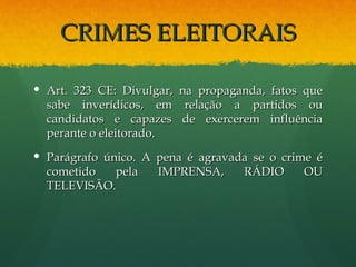 CRIMES ELEITORAIS

 Art. 323 CE: Divulgar,   na propaganda, fatos que
  sabe inverídicos, em      relação a partidos ou
  candidatos e capazes     de exercerem influência
  perante o eleitorado.
 Parágrafo único. A pena é agravada se o crime é
  cometido    pela   IMPRENSA,     RÁDIO      OU
  TELEVISÃO.
 