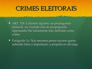 CRIMES ELEITORAIS

 ART. 324. Caluniar alguém, na propaganda
  eleitoral, ou visando fins de propaganda,
  imputando-lhe falsamente fato definido como
  crime.
 Parágrafo 1o. Nas mesmas penas incorre quem,
  sabendo falsa a imputação, a propala ou divulga.
 