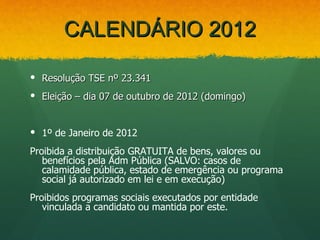 CALENDÁRIO 2012

 Resolução TSE nº 23.341
 Eleição – dia 07 de outubro de 2012 (domingo)


 1º de Janeiro de 2012
Proibida a distribuição GRATUITA de bens, valores ou
   benefícios pela Adm Pública (SALVO: casos de
   calamidade pública, estado de emergência ou programa
   social já autorizado em lei e em execução)
Proibidos programas sociais executados por entidade
   vinculada a candidato ou mantida por este.
 