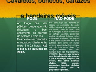 Cavaletes, bonecos, cartazes

     e bandeiras NÃO PODE
       PODE
                 móveis
   Ao longo das vias          Nos bens cujo uso dependa de
                              cessão ou permissão do poder
   públicas, desde que não    público, ou que a ele pertençam, e
   dificultem    o      bom   nos de uso comum, inclusive postes
                              de iluminação pública e sinalização
   andamento do trânsito      de tráfego, viadutos, passarelas,
   de pessoas e veículos.     pontes, paradas de ônibus e outros
                              equipamentos urbanos, nas árvores
   Mas devem ser colocados    e nos jardins localizados em áreas
   e retirados diariamente,   públicas, bem como em muros,
   entre 6 e 22 horas. Até    cercas e tapumes divisórios, mesmo
                              que não lhes cause dano. Esta
   o dia 6 de outubro de      vedação     também      vale   para
   2012.                      qualquer outro tipo de propaganda.
                              ATENÇÃO: Bens de uso comum,
                              para fins eleitorais, são aqueles
                              a que a população em geral tem
                              acesso, tais como cinemas,
                              clubes,       lojas,        centros
                              comerciais, templos, ginásios,
                              estádios,     ainda      que     de
                              propriedade privada.
 