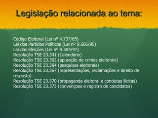 Legislação relacionada ao tema:

Código Eleitoral (Lei nº 4.737/65)
Lei dos Partidos Políticos (Lei nº 9.606/95)
Lei das Eleições (Lei nº 9.504/97)
Resolução TSE 23.341 (Calendário)
Resolução TSE 23.363 (apuração de crimes eleitorais)
Resolução TSE 23.364 (pesquisas eleitorais)
Resolução TSE 23.367 (representações, reclamações e direito de
resposta)
Resolução TSE 23.370 (propaganda eleitoral e condutas ilícitas)
Resolução TSE 23.373 (convençoes e registro de candidatos)
 
