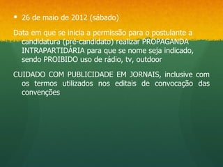  26 de maio de 2012 (sábado)

Data em que se inicia a permissão para o postulante a
  candidatura (pré-candidato) realizar PROPAGANDA
  INTRAPARTIDÁRIA para que se nome seja indicado,
  sendo PROIBIDO uso de rádio, tv, outdoor

CUIDADO COM PUBLICIDADE EM JORNAIS, inclusive com
  os termos utilizados nos editais de convocação das
  convenções
 
