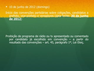  10 de junho de 2012 (domingo)

Início das convenções partidárias sobre coligações, candidatos a
   prefeito, vice-prefeito e vereadores (data limite: 30 de junho
   de 2012)




Proibição de programa de rádio ou tv apresentado ou comentado
   por candidato já escolhido em convenção – a partir do
   resultado das convenções – art. 45, parágrafo 1º, Lei Eleiç.
 