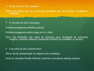    30 de junho de 2012 (sábado)

Último dia (limite) para as convenções partidárias que irão escolher candidatos e
    coligações



   1º de julho de 2012 (domingo)

Proibida propaganda partidária gratuita

Proibida propaganda politica paga em tv e rádio

Início das limitações aos meios de imprensa para divulgação de entrevista,
    imagens, consultas eleitorais (impedindo beneficio de candidato ou partido)



   5 de julho de 2012 (quinta-feira)

Último dia de apresentação de registros dos candidatos

Início do chamado Plantão Eleitoral (cartórios e secretarias abertos sempre)
 