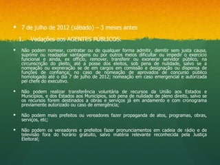  7 de julho de 2012 (sábado) – 3 meses antes

    1.   Vedações aos AGENTES PÚBLICOS:
    Não podem nomear, contratar ou de qualquer forma admitir, demitir sem justa causa,
     suprimir ou readaptar vantagens ou por outros meios dificultar ou impedir o exercício
     funcional e ainda, ex officio, remover, transferir ou exonerar servidor público, na
     circunscrição do pleito, até a posse dos eleitos, sob pena de nulidade, salvo se a
     nomeação ou exoneração se de em cargos em comissão e designação ou dispensa de
     funções de confiança; no caso de nomeação de aprovados de concurso público
     homologado até o dia 7 de julho de 2012; nomeação em caso emergencial e autorizada
     pel chefe do executivo.

    Não podem realizar transferência voluntária de recursos da União aos Estados e
     Municípios, e dos Estados aos Municípios, sob pena de nulidade de pleno direito, salvo se
     os recursos forem destinados a obras e serviços já em andamento e com cronograma
     previamente autorizado ou caso de emergência;

    Não podem mais prefeitos ou vereadores fazer propaganda de atos, programas, obras,
     serviços, etc;

    Não podem os vereadores e prefeitos fazer pronunciamentos em cadeia de rádio e de
     televisão fora do horário gratuito, salvo matéria relevante reconhecida pela Justiça
     Eleitoral;
 