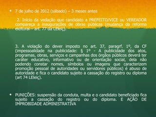  7 de julho de 2012 (sábado) – 3 meses antes

   2. Início da vedação que candidato a PREFEITO/VICE ou VEREADOR
  compareça a inaugurações de obras públicas (mudança da reforma
  eleitoral – art. 77 da LEleiç).



  3. A violação do dever imposto no art. 37, paragrf. 1º, da CF
  (impessoalidade na publicidade: § 1º - A publicidade dos atos,
  programas, obras, serviços e campanhas dos órgãos públicos deverá ter
  caráter educativo, informativo ou de orientação social, dela não
  podendo constar nomes, símbolos ou imagens que caracterizem
  promoção pessoal de autoridades ou servidores públicos) é abuso de
  autoridade e fica o candidato sujeito a cassação do registro ou diploma
  (art 74 LEleiç).



 PUNIÇÕES: suspensão da conduta, multa e o candidato beneficiado fica
  sujeito a cassação do registro ou do diploma. E AÇÃO DE
  IMPROBIDADE ADMINISTRATIVA
 