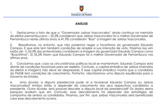 ANÁLISE Destacamos o fato de que o “Governador Jarbas Vasconcelos” ainda continua na memória do eleitor pernambucano – 22,3% consideram que Jarbas Vasconcelos foi o melhor Governador de Pernambuco nestes últimos anos; e 41,9% consideram “Boa” a imagem de Jarbas Vasconcelos.  Ressaltamos, no entanto, que não podemos negar o favoritismo do governador Eduardo Campos. E que este tem também condições de ampliar a sua intenção de voto. Frisamos isso em razão de: 1) 55,3% dos entrevistados consideram a imagem do governador Eduardo Campos como “Boa/ótima”; 2) 35,5% frisam que Eduardo Campos foi o melhor Governador de Pernambuco nos últimos anos.  Concluímos que: caso as circunstâncias políticas local se mantenham, Eduardo Campos está diante de condições favoráveis para ser reeleito. Contudo, o capital simbólico de Jarbas (memória do eleitor e imagem) não deve ser desprezado. E esse capital simbólico mostra que o candidato do PMDB tem condições de crescimento. Portanto, vislumbramos uma disputa equilibrada para o Governo do Estado. Uma dúvida: a disputa presidencial pode vir a favorecer Eduardo Campos ou Jarbas Vasconcelos? Ambos estão a depender do crescimento dos seus respectivos candidatos a presidente. Outra dúvida: será possível descolar a disputa local da presidencial? Os dados desta pesquisa revelam que sim. Contudo, esse descolamento irá depender das estratégias de campanha de ambos os candidatos. Frisamos, por fim, que Jarbas Vasconcelos será beneficiado caso esse descolamento ocorra.  