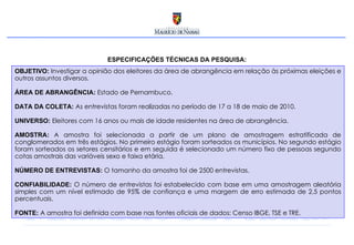 OBJETIVO:   Investigar a opinião dos eleitores da área de abrangência em relação às próximas eleições e outros assuntos diversos. ÁREA DE ABRANGÊNCIA:   Estado de Pernambuco. DATA DA COLETA:   As entrevistas foram realizadas no período de 17 a 18 de maio de 2010. UNIVERSO:   Eleitores com 16 anos ou mais de idade residentes na área de abrangência. AMOSTRA:   A amostra foi selecionada a partir de um plano de amostragem estratificada de conglomerados em três estágios. No primeiro estágio foram sorteados os municípios. No segundo estágio foram sorteados os setores censitários e em seguida é selecionado um número fixo de pessoas segundo cotas amostrais das variáveis sexo e faixa etária. NÚMERO DE ENTREVISTAS:   O tamanho da amostra foi de 2500 entrevistas.  CONFIABILIDADE:  O número de entrevistas foi estabelecido com base em uma amostragem aleatória simples com um nível estimado de 95% de confiança e uma margem de erro estimada de 2,5 pontos percentuais. FONTE:   A amostra foi definida com base nas fontes oficiais de dados: Censo IBGE, TSE e TRE. ESPECIFICAÇÕES TÉCNICAS DA PESQUISA: 