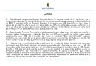 ANÁLISE Considerando a premissa de que “Boa administração reelege candidatos”, avaliamos que o governador Eduardo Campos está diante de condições propícias para vencer a disputa eleitoral de 2010. A administração de Eduardo Campos é aprovada por 64% dos eleitores. Além disso, o apoio do presidente Lula, o qual tem aprovação de 90% do eleitorado, pesará, certamente, a favor do atual governador. Lembramos, ainda, que 60% dos entrevistados pretendem votar para governador em um candidato apoiado pelo presidente Lula.  O governador Eduardo Campos tem hoje larga vantagem sobre o seu principal concorrente, o senador Jarbas Vasconcelos – Eduardo Campos tem 51% de intenção de votos versus Jarbas Vasconcelos com 28% de intenção de votos. A variável “Boa administração” explica, parcialmente, a posição do atual governador na pesquisa. Salientamos, contudo, que ainda não temos condições de predizer quem vencerá a disputa para o Governo do Estado.  Apesar das circunstâncias políticas adversas do candidato Jarbas Vasconcelos, devemos considerar que: 1) 34% dos eleitores consideram que Lula não influencia em seu voto – 16% não pretendem votar para governador em um candidato apoiado pelo presidente Lula e 18%, talvez;  2) 33% e 25% dos pernambucanos avaliam a saúde pública e a segurança pública como os principais problemas de Pernambuco, respectivamente; 3) 22,3% consideram que Jarbas Vasconcelos foi o melhor Governador de Pernambuco nestes últimos anos; 4) e 41,9% consideram “Boa” a imagem de Jarbas Vasconcelos. Esses indicadores apontados nos permitem afirmar que o candidato Jarbas Vasconcelos tem condições de crescimento.  