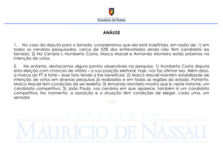 ANÁLISE No caso da disputa para o Senado, consideramos que ela está indefinida, em razão de: 1) em todos os cenários pesquisados, cerca de 52% dos entrevistados ainda não têm candidato ao Senado; 2) No Cenário I, Humberto Costa, Marco Maciel e Armando Monteiro estão próximos na intenção de votos.  No entanto, destacamos alguns pontos observáveis na pesquisa: 1) Humberto Costa disputa esta eleição com chances de vitória – a sua posição eleitoral, hoje, nos faz afirmar isso. Além disso, a marca do PT é forte – esse fato tende a lhe beneficiar; 2) Marco Maciel mantém estabilidade de intenção de votos em diversas pesquisas já realizadas e em todas as regiões do estado. Portanto, Marco Maciel tem condições de ser reeleito; 3) Armando Monteiro mostra que é, neste instante, um candidato competitivo; 3) João Paulo, nos cenários em que aparece, também é um candidato competitivo. No momento, a oposição e a situação têm condições de eleger, cada uma, um senador. 