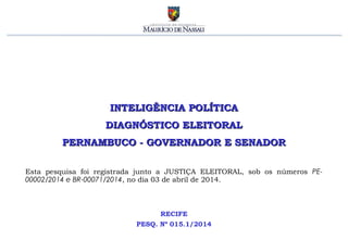 INTELIGÊNCIA POLÍTICAINTELIGÊNCIA POLÍTICA
DIAGNÓSTICO ELEITORALDIAGNÓSTICO ELEITORAL
PERNAMBUCO - GOVERNADOR E SENADORPERNAMBUCO - GOVERNADOR E SENADOR
RECIFE
PESQ. Nº 015.1/2014
Esta pesquisa foi registrada junto a JUSTIÇA ELEITORAL, sob os números PE-
00002/2014 e BR-00071/2014, no dia 03 de abril de 2014.
 
