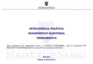 INTELIGÊNCIA POLÍTICA 
DIAGNÓSTICO ELEITORAL 
PERNAMBUCO 
Esta pesquisa foi registrada junto a JUSTIÇA ELEITORAL, sob os números PE- 
00022/2014 e BR-00563/2014, no dia 04 de setembro de 2014. 
RECIFE 
PESQ. Nº042/2014 
 